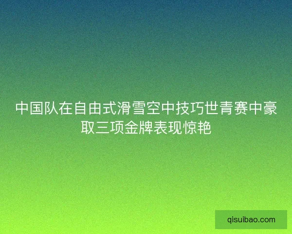 中国队在自由式滑雪空中技巧世青赛中豪取三项金牌表现惊艳