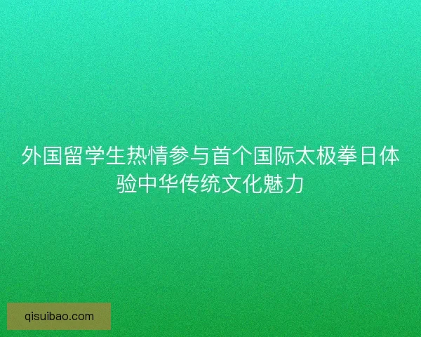 外国留学生热情参与首个国际太极拳日体验中华传统文化魅力 外国留学生热情参与首个国际太极拳日体验中华传统文化魅力