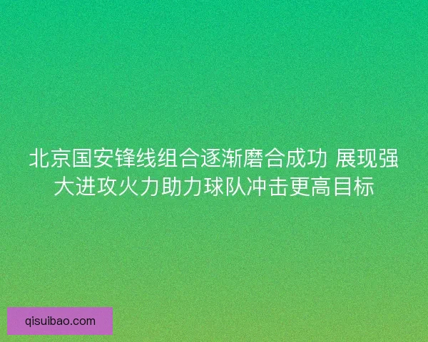 北京国安锋线组合逐渐磨合成功 展现强大进攻火力助力球队冲击更高目标