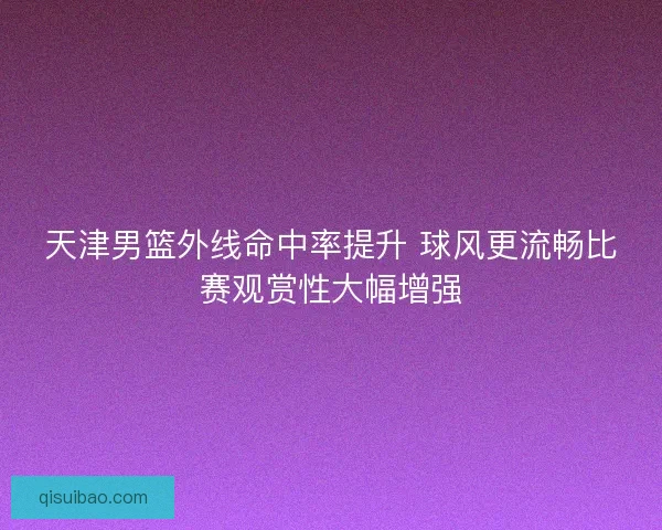 天津男篮外线命中率提升 球风更流畅比赛观赏性大幅增强