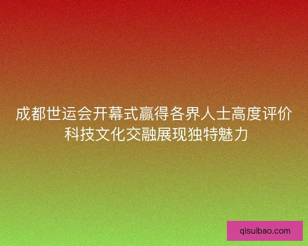 成都世运会开幕式赢得各界人士高度评价 科技文化交融展现独特魅力