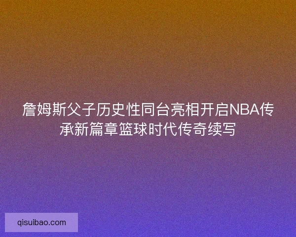 詹姆斯父子历史性同台亮相开启NBA传承新篇章篮球时代传奇续写