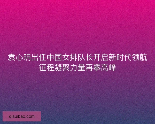 袁心玥出任中国女排队长开启新时代领航征程凝聚力量再攀高峰