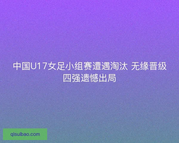 中国U17女足小组赛遭遇淘汰 无缘晋级四强遗憾出局