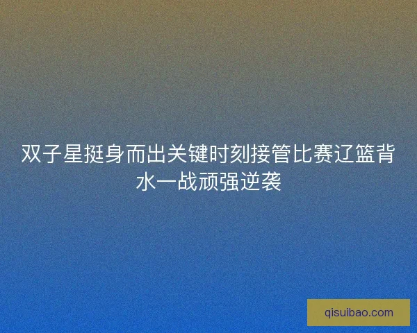 双子星挺身而出关键时刻接管比赛辽篮背水一战顽强逆袭